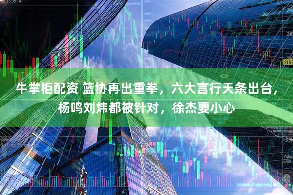 牛掌柜配资 篮协再出重拳，六大言行天条出台，杨鸣刘炜都被针对，徐杰要小心
