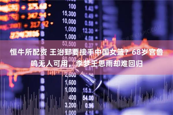 恒牛所配资 王治郅要接手中国女篮？68岁宫鲁鸣无人可用，李梦王思雨却难回归
