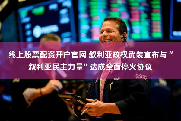 线上股票配资开户官网 叙利亚政权武装宣布与“叙利亚民主力量”达成全面停火协议