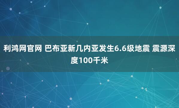 利鸿网官网 巴布亚新几内亚发生6.6级地震 震源深度100千米