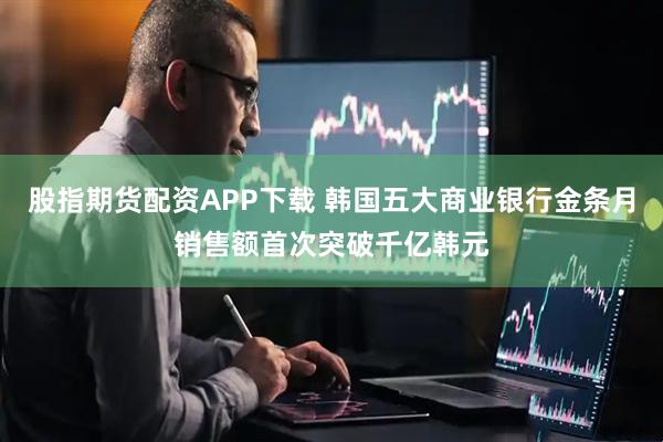 股指期货配资APP下载 韩国五大商业银行金条月销售额首次突破千亿韩元