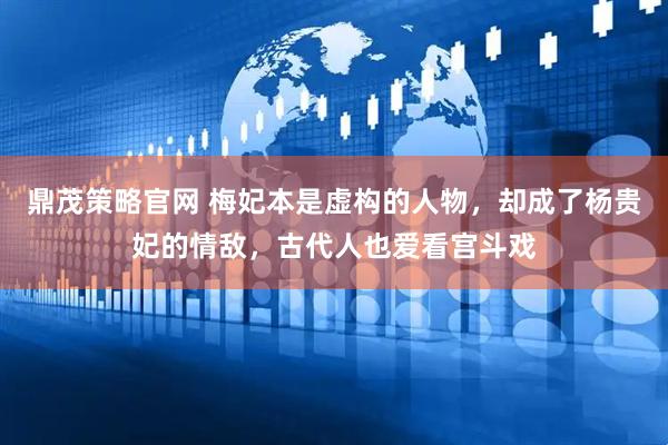 鼎茂策略官网 梅妃本是虚构的人物，却成了杨贵妃的情敌，古代人也爱看宫斗戏