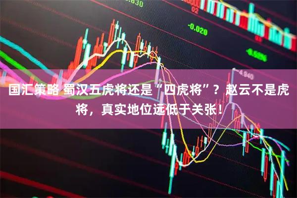 国汇策略 蜀汉五虎将还是“四虎将”？赵云不是虎将，真实地位远低于关张！