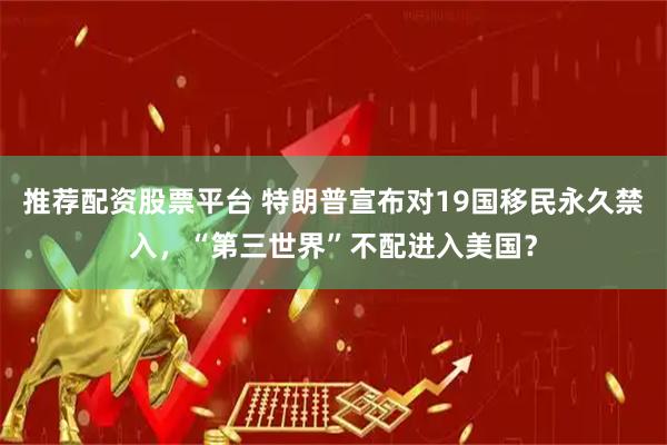 推荐配资股票平台 特朗普宣布对19国移民永久禁入，“第三世界”不配进入美国？