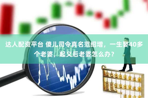 达人配资平台 傻儿司令真名范绍增，一生娶40多个老婆，起义后老婆怎么办？