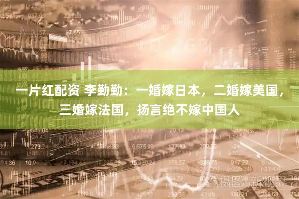 一片红配资 李勤勤：一婚嫁日本，二婚嫁美国，三婚嫁法国，扬言绝不嫁中国人