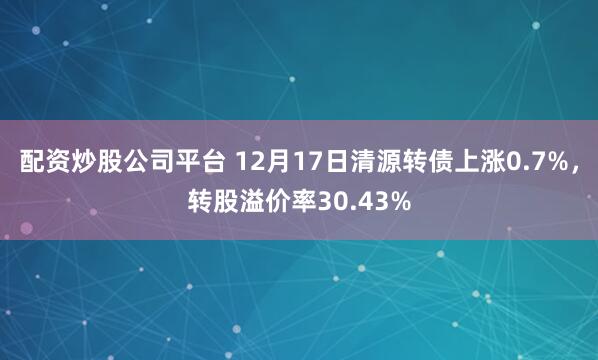 配资炒股公司平台 12月17日清源转债上涨0.7%，转股溢价率30.43%