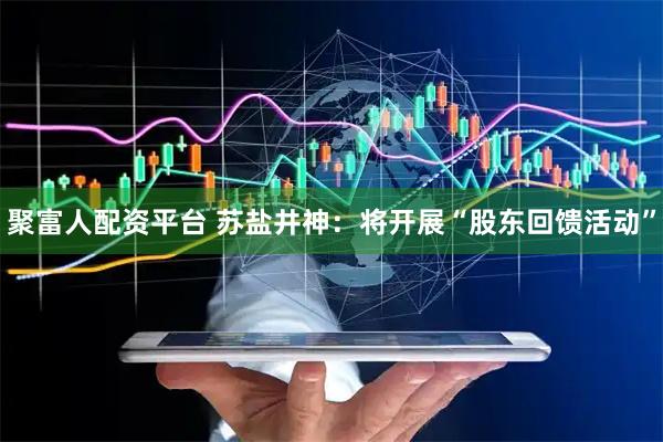 聚富人配资平台 苏盐井神：将开展“股东回馈活动”
