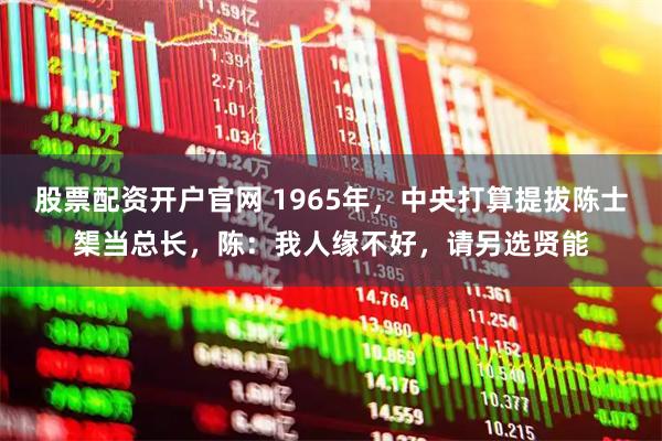 股票配资开户官网 1965年，中央打算提拔陈士榘当总长，陈：我人缘不好，请另选贤能
