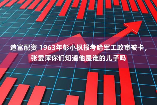 造富配资 1963年彭小枫报考哈军工政审被卡，张爱萍你们知道他是谁的儿子吗