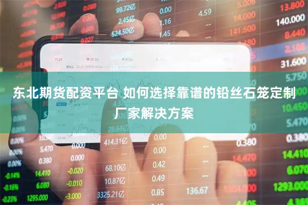 东北期货配资平台 如何选择靠谱的铅丝石笼定制厂家解决方案