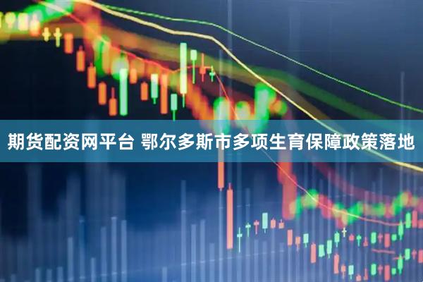 期货配资网平台 鄂尔多斯市多项生育保障政策落地