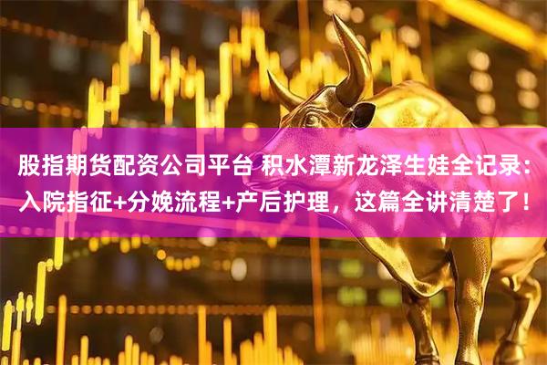 股指期货配资公司平台 积水潭新龙泽生娃全记录：入院指征+分娩流程+产后护理，这篇全讲清楚了！