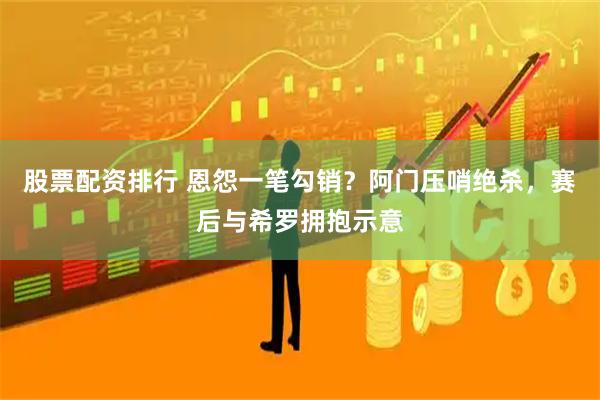 股票配资排行 恩怨一笔勾销？阿门压哨绝杀，赛后与希罗拥抱示意