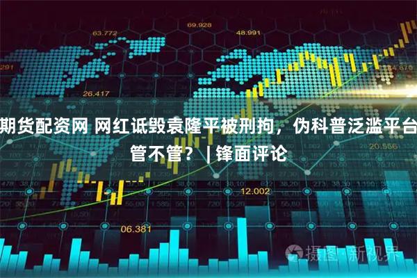 期货配资网 网红诋毁袁隆平被刑拘，伪科普泛滥平台管不管？ | 锋面评论