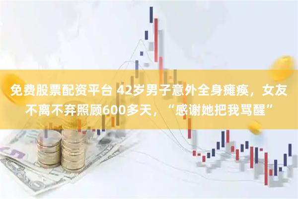免费股票配资平台 42岁男子意外全身瘫痪，女友不离不弃照顾600多天，“感谢她把我骂醒”
