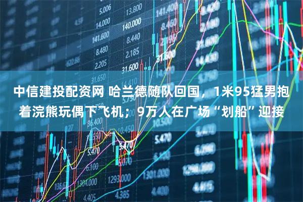 中信建投配资网 哈兰德随队回国，1米95猛男抱着浣熊玩偶下飞机；9万人在广场“划船”迎接