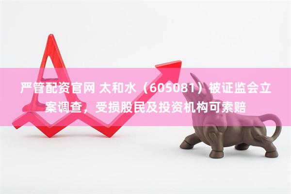 严管配资官网 太和水（605081）被证监会立案调查，受损股民及投资机构可索赔
